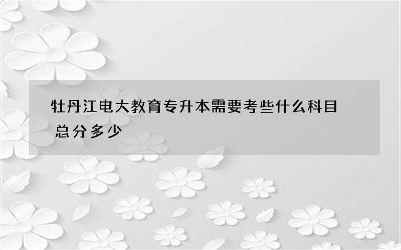 牡丹江电大教育专升本需要考些什么科目 总分多少